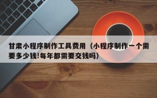 潍坊甘肃小程序制作工具费用（小程序制作一个需要多少钱!每年都需要交钱吗）