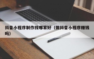 潍坊抖音小程序制作找哪家好（做抖音小程序赚钱吗）