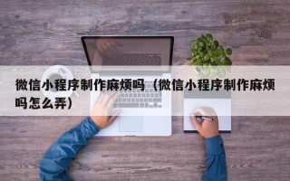 潍坊微信小程序制作麻烦吗（微信小程序制作麻烦吗怎么弄）