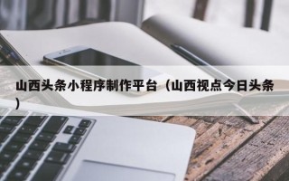 潍坊山西头条小程序制作平台（山西视点今日头条）